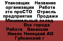 Упаковщик › Название организации ­ Работа-это проСТО › Отрасль предприятия ­ Продажи › Минимальный оклад ­ 23 500 - Все города Работа » Вакансии   . Ямало-Ненецкий АО,Губкинский г.